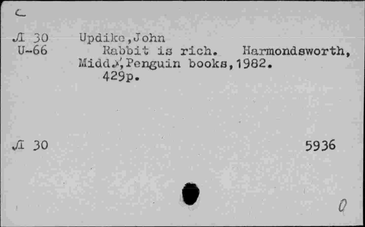 ﻿r JI 30 U-66		Updike »John Rabbit is rich. Harmondsworth, Midd.*',Penguin books, 1982. 429p.
JI	30	5936
		W	0